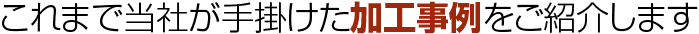 これまで当社が出掛けた加工事例をご紹介します